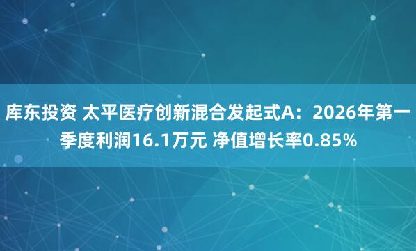 库东投资 太平医疗创新混合发起式A：2026年第一季度利润16.1万元 净值增长率0.85%